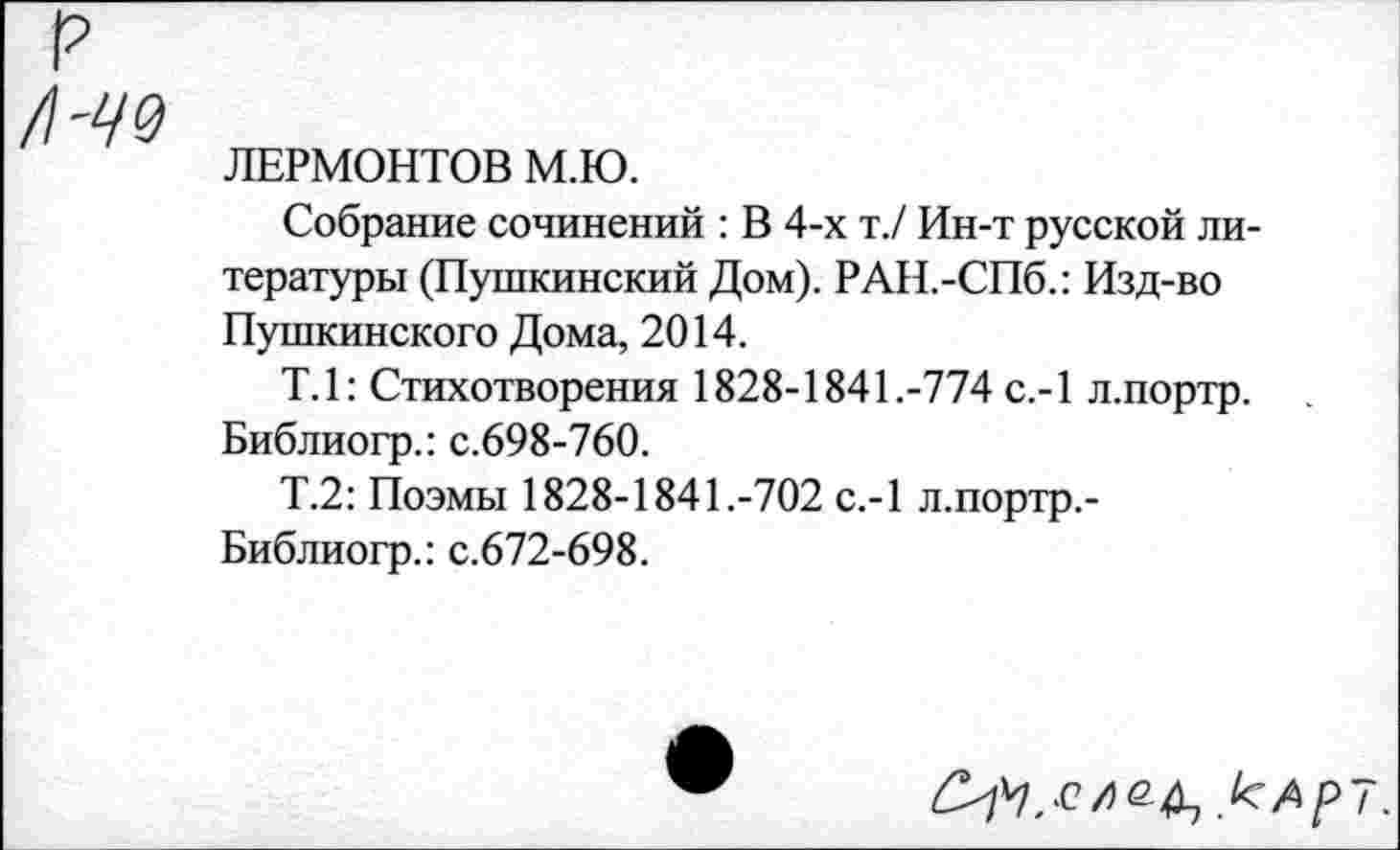 ﻿р
/\-Ч9
ЛЕРМОНТОВ М.Ю.
Собрание сочинений : В 4-х т./ Ин-т русской литературы (Пушкинский Дом). РАН.-СПб.: Изд-во Пушкинского Дома, 2014.
Т.1: Стихотворения 1828-1841.-774 с.-1 л.портр. Библиогр.: с.698-760.
Т.2: Поэмы 1828-1841.-702 с.-1 л.портр.-Библиогр.: с.672-698.
кАр~.